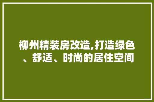 柳州精装房改造,打造绿色、舒适、时尚的居住空间