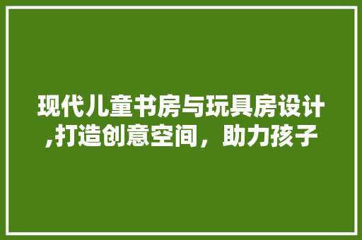 现代儿童书房与玩具房设计,打造创意空间，助力孩子健康成长