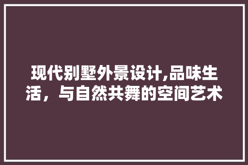 现代别墅外景设计,品味生活，与自然共舞的空间艺术