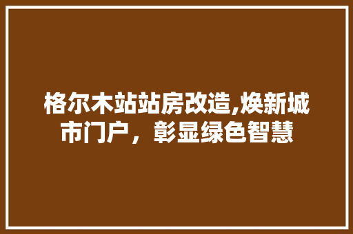 格尔木站站房改造,焕新城市门户，彰显绿色智慧