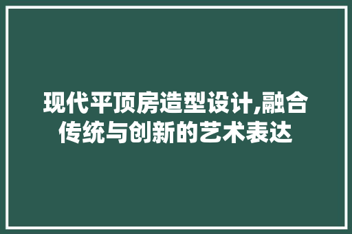 现代平顶房造型设计,融合传统与创新的艺术表达