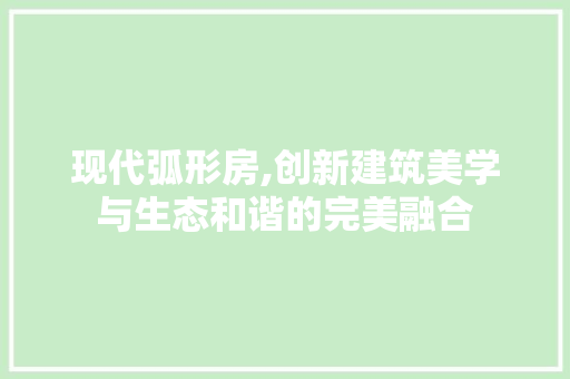 现代弧形房,创新建筑美学与生态和谐的完美融合