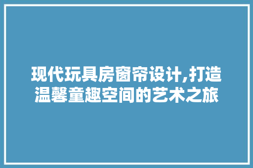 现代玩具房窗帘设计,打造温馨童趣空间的艺术之旅