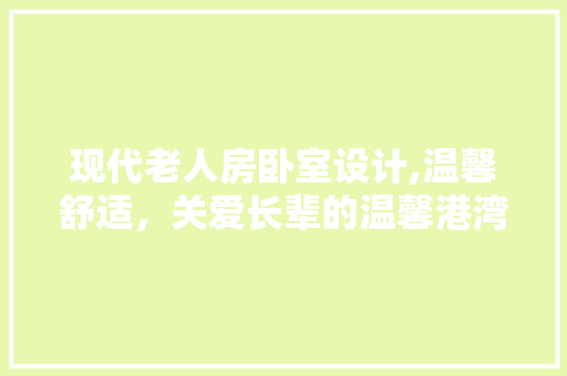 现代老人房卧室设计,温馨舒适，关爱长辈的温馨港湾