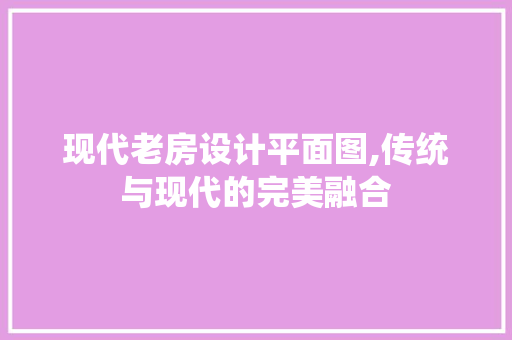 现代老房设计平面图,传统与现代的完美融合