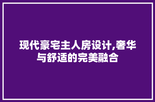 现代豪宅主人房设计,奢华与舒适的完美融合