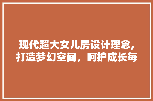 现代超大女儿房设计理念,打造梦幻空间，呵护成长每一刻