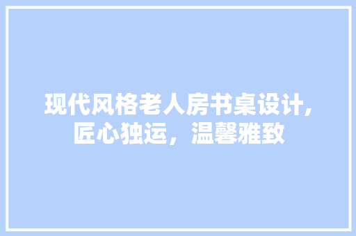 现代风格老人房书桌设计,匠心独运，温馨雅致