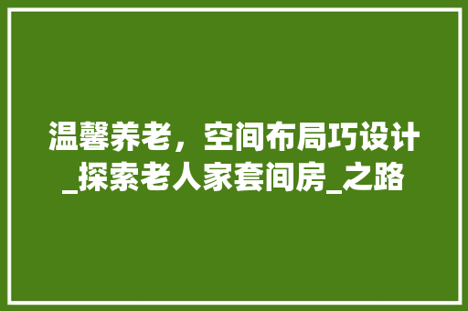 温馨养老，空间布局巧设计_探索老人家套间房_之路