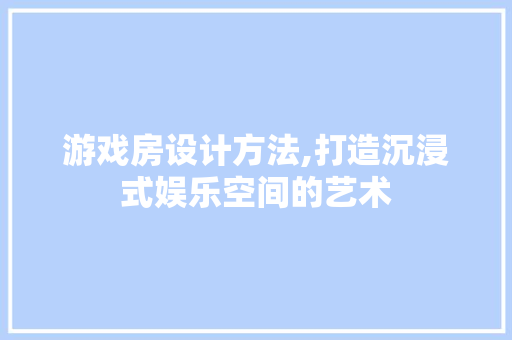 游戏房设计方法,打造沉浸式娱乐空间的艺术