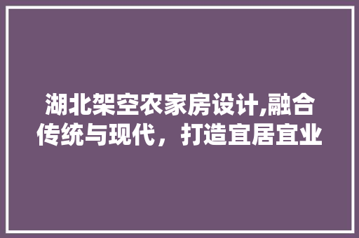 湖北架空农家房设计,融合传统与现代，打造宜居宜业的生态家园