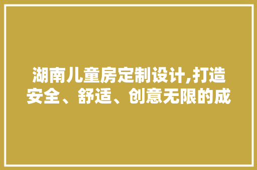 湖南儿童房定制设计,打造安全、舒适、创意无限的成长空间