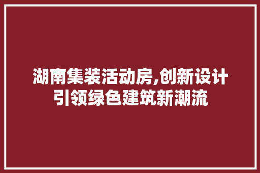 湖南集装活动房,创新设计引领绿色建筑新潮流