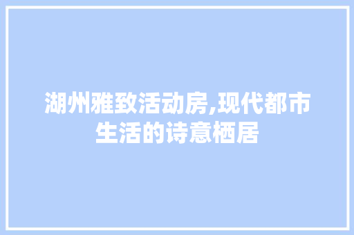 湖州雅致活动房,现代都市生活的诗意栖居