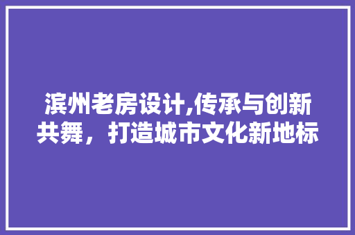 滨州老房设计,传承与创新共舞，打造城市文化新地标