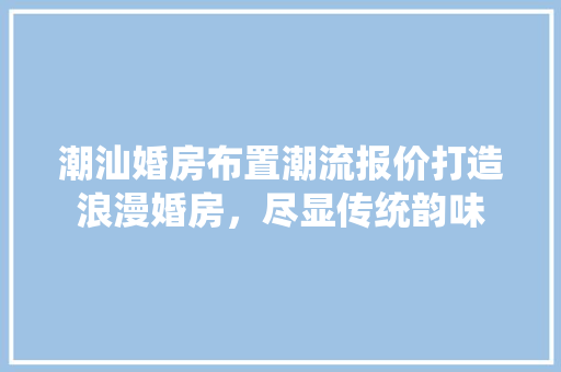 潮汕婚房布置潮流报价打造浪漫婚房，尽显传统韵味