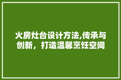 火房灶台设计方法,传承与创新，打造温馨烹饪空间