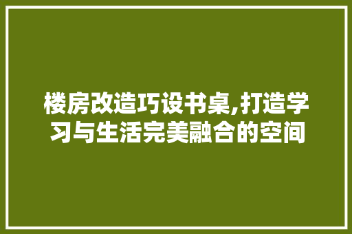 楼房改造巧设书桌,打造学习与生活完美融合的空间
