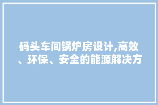 码头车间锅炉房设计,高效、环保、安全的能源解决方法