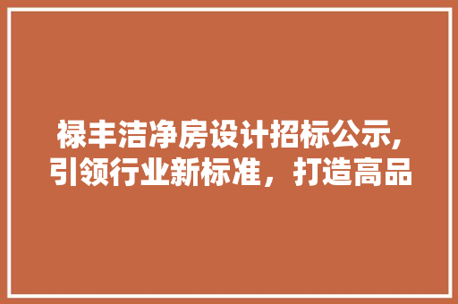 禄丰洁净房设计招标公示,引领行业新标准，打造高品质洁净空间