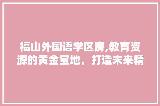 福山外国语学区房,教育资源的黄金宝地，打造未来精英的摇篮