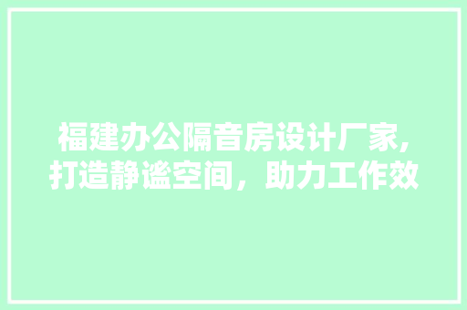 福建办公隔音房设计厂家,打造静谧空间，助力工作效率提升