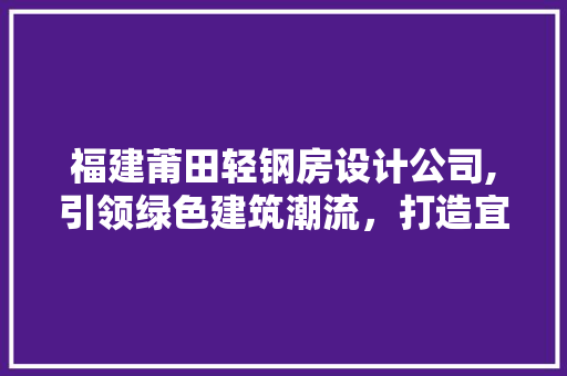 福建莆田轻钢房设计公司,引领绿色建筑潮流，打造宜居未来家园