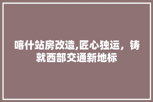 喀什站房改造,匠心独运，铸就西部交通新地标