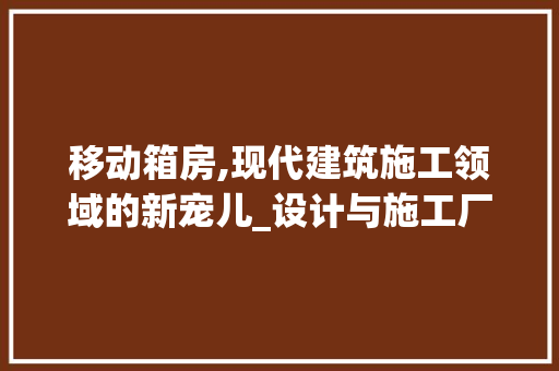 移动箱房,现代建筑施工领域的新宠儿_设计与施工厂家