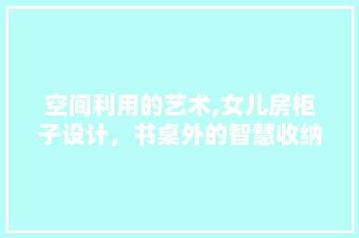 空间利用的艺术,女儿房柜子设计，书桌外的智慧收纳之路