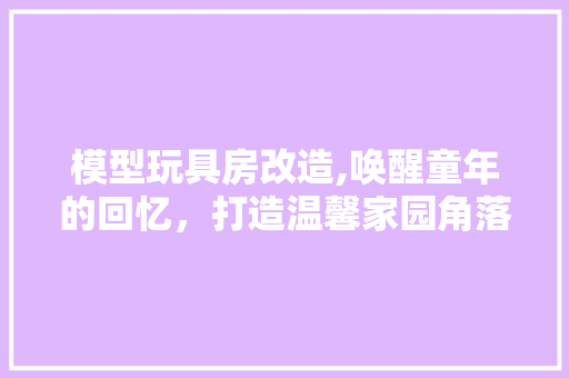 模型玩具房改造,唤醒童年的回忆，打造温馨家园角落