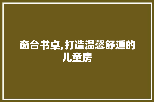 窗台书桌,打造温馨舒适的儿童房