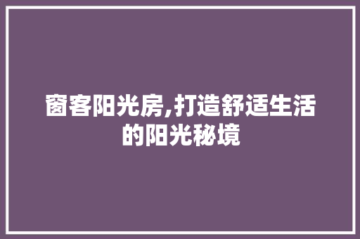 窗客阳光房,打造舒适生活的阳光秘境