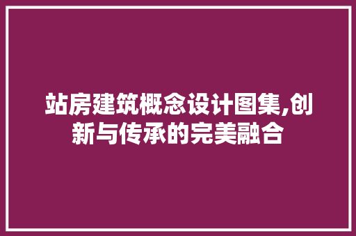 站房建筑概念设计图集,创新与传承的完美融合