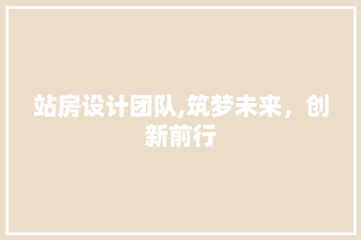 站房设计团队,筑梦未来，创新前行