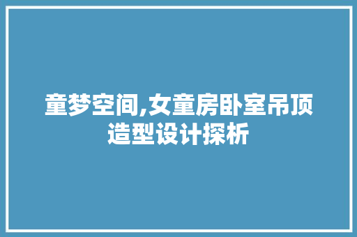 童梦空间,女童房卧室吊顶造型设计探析