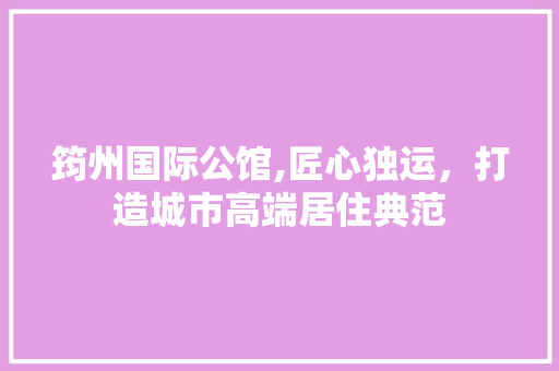 筠州国际公馆,匠心独运，打造城市高端居住典范