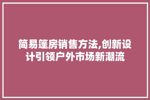 简易篷房销售方法,创新设计引领户外市场新潮流