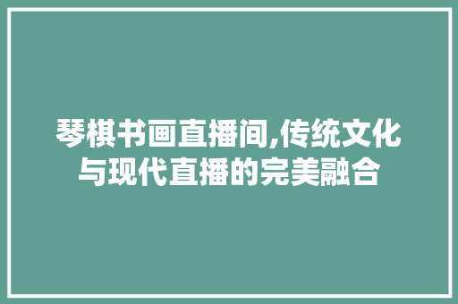 琴棋书画直播间,传统文化与现代直播的完美融合