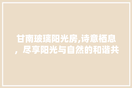 甘南玻璃阳光房,诗意栖息，尽享阳光与自然的和谐共鸣