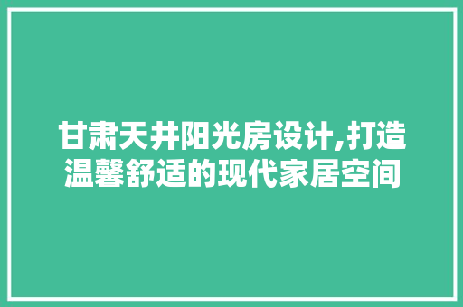 甘肃天井阳光房设计,打造温馨舒适的现代家居空间