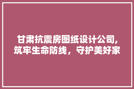 甘肃抗震房图纸设计公司,筑牢生命防线，守护美好家园