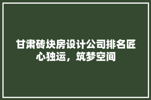 甘肃砖块房设计公司排名匠心独运，筑梦空间