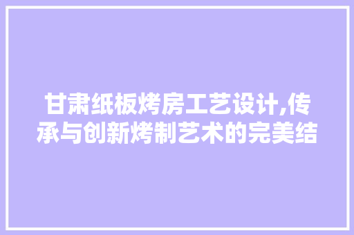 甘肃纸板烤房工艺设计,传承与创新烤制艺术的完美结合