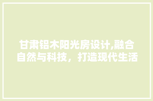 甘肃铝木阳光房设计,融合自然与科技，打造现代生活新空间