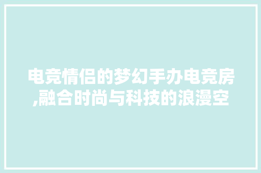 电竞情侣的梦幻手办电竞房,融合时尚与科技的浪漫空间