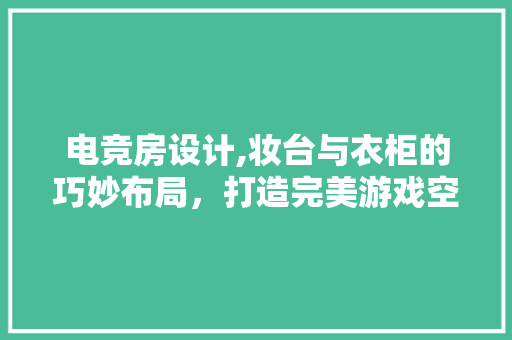 电竞房设计,妆台与衣柜的巧妙布局，打造完美游戏空间