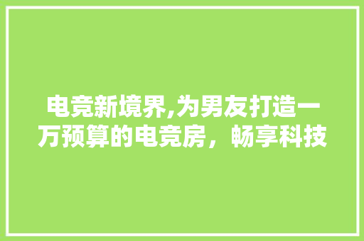电竞新境界,为男友打造一万预算的电竞房，畅享科技与激情的完美融合