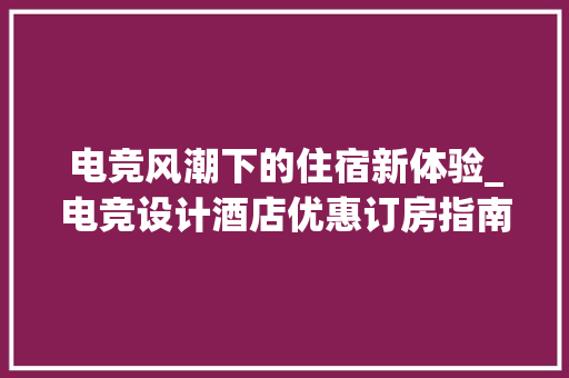 电竞风潮下的住宿新体验_电竞设计酒店优惠订房指南