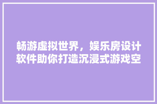 畅游虚拟世界，娱乐房设计软件助你打造沉浸式游戏空间